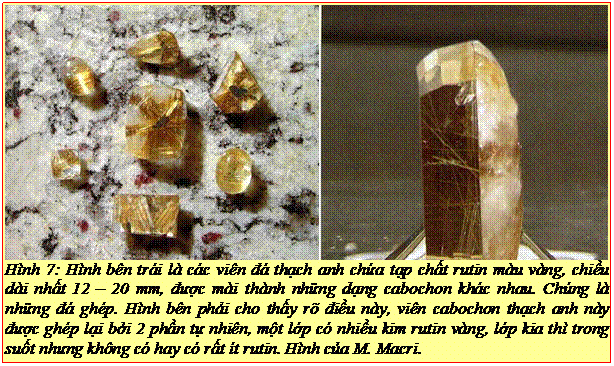 Text Box: Hình 7: Hình bên trái là các viên đá thạch anh chứa tạp chất rutin màu vàng, chiều dài nhất 12 – 20 mm, được mài thành những dạng cabochon khác nhau. Chúng là những đá ghép. Hình bên phải cho thấy rõ điều này, viên cabochon thạch anh này được ghép lại bởi 2 phần tự nhiên, một lớp có nhiều kim rutin vàng, lớp kia thì trong suốt nhưng không có hay có rất ít rutin. Hình của M. Macri. 