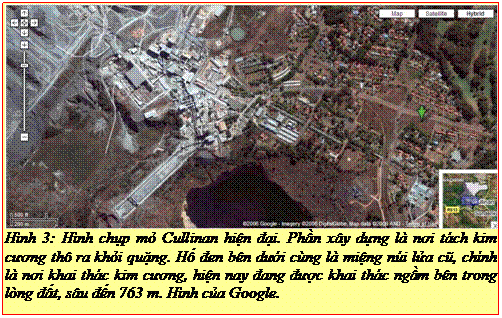 Text Box: Hình 3: Hình chụp mỏ Cullinan hiện đại. Phần xây dựng là nơi tách kim cương thô ra khỏi quặng. Hố đen bên dưới cùng là miệng núi lửa cũ, chính là nơi khai thác kim cương, hiện nay đang được khai thác ngầm bên trong lòng đất, sâu đến 763 m. Hình của Google. 