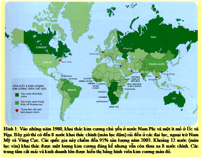 Text Box: Hình 1: Vào những năm 1980, khai thác kim cương chủ yếu ở nước Nam Phi và một ít mỏ ở Úc và Nga. Bây giờ thì có đến 8 nước khai thác chính (màu lục đậm) rải đều ở các đại lục, ngoại trừ Nam Mỹ và Vùng Cực. Các quốc gia này chiếm đến 95% sản lượng năm 2003. Khoảng 12 nước (màu lục vừa) khai thác được một lượng kim cương đáng kể nhưng vẫn còn thua xa 8 nước chính. Các trung tâm cắt mài và kinh doanh lớn được hiển thị bằng hình viên kim cương màu đỏ.